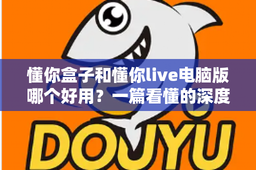 懂你盒子和懂你live电脑版哪个好用？一篇看懂的深度对比与选购指南