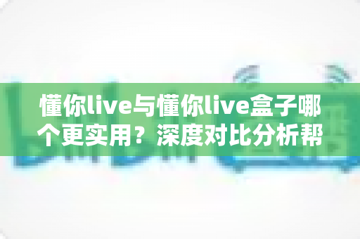 懂你live与懂你live盒子哪个更实用？深度对比分析帮你一次选对
