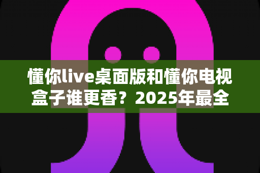 懂你live桌面版和懂你电视盒子谁更香?2025年最全选购对比指南,看完不再纠结 懂你live桌面版和懂你电视盒子谁更香?2025年最全选购对比指南,看完不再纠结