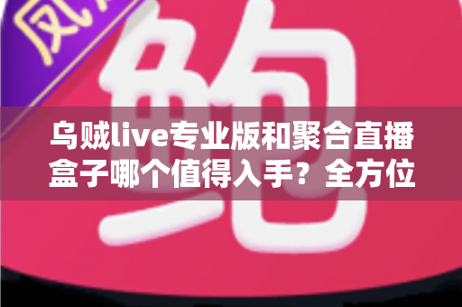 乌贼live专业版和聚合直播盒子哪个值得入手?全方位深度对比评测与避坑选购指南 乌贼live专业版和聚合直播盒子哪个值得入手?全方位深度对比评测与避坑选购指南