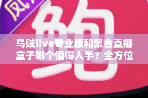 乌贼live专业版和聚合直播盒子哪个值得入手?全方位深度对比评测与避坑选购指南 乌贼live专业版和聚合直播盒子哪个值得入手?全方位深度对比评测与避坑选购指南