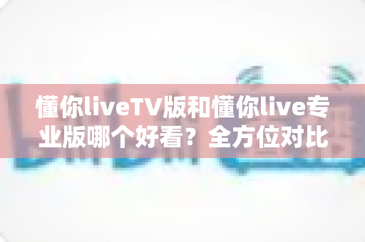 懂你liveTV版和懂你live专业版哪个好看？全方位对比评测助你一次选对
