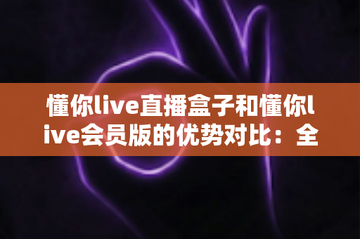 懂你live直播盒子和懂你live会员版的优势对比:全面解析帮你选出最适合的观影方案 懂你live直播盒子和懂你live会员版的优势对比:全面解析帮你选出最适合的观影方案