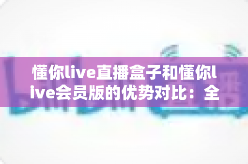 懂你live直播盒子和懂你live会员版的优势对比:全面解析帮你选出最适合的观影方案 懂你live直播盒子和懂你live会员版的优势对比:全面解析帮你选出最适合的观影方案