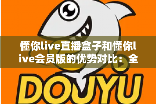 懂你live直播盒子和懂你live会员版的优势对比：全面解析帮你选出最适合的观影方案