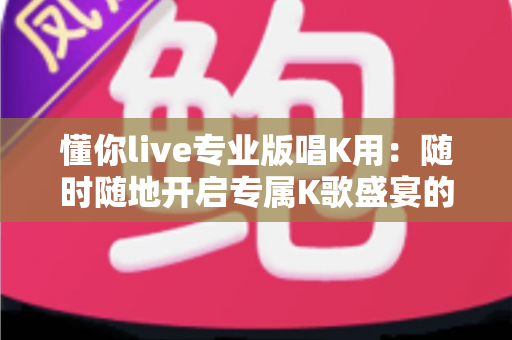 懂你live专业版唱K用：随时随地开启专属K歌盛宴的全方位指南