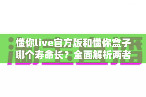 懂你live官方版和懂你盒子哪个寿命长？全面解析两者使用寿命差异与延长技巧