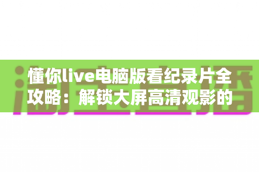 懂你live电脑版看纪录片全攻略:解锁大屏高清观影的终极指南 懂你live电脑版看纪录片全攻略:解锁大屏高清观影的终极指南