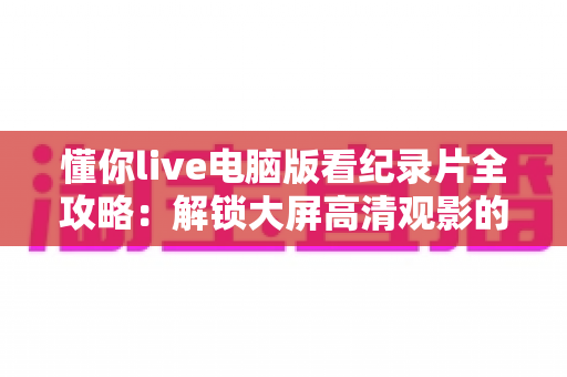 懂你live电脑版看纪录片全攻略：解锁大屏高清观影的终极指南