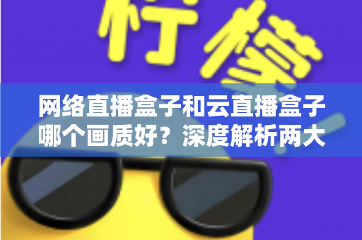 网络直播盒子和云直播盒子哪个画质好？深度解析两大直播设备画质差异与选购指南