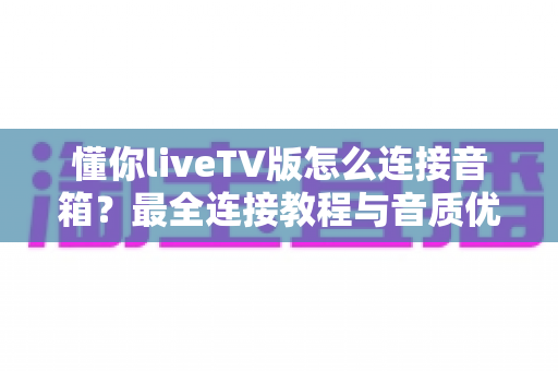 懂你liveTV版怎么连接音箱?最全连接教程与音质优化指南一次看懂 懂你liveTV版怎么连接音箱?最全连接教程与音质优化指南一次看懂
