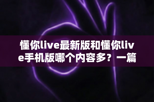 懂你live最新版和懂你live手机版哪个内容多?一篇讲透版本差异的实用指南 懂你live最新版和懂你live手机版哪个内容多?一篇讲透版本差异的实用指南