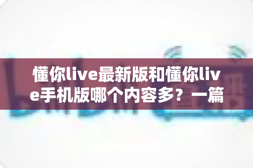 懂你live最新版和懂你live手机版哪个内容多?一篇讲透版本差异的实用指南 懂你live最新版和懂你live手机版哪个内容多?一篇讲透版本差异的实用指南