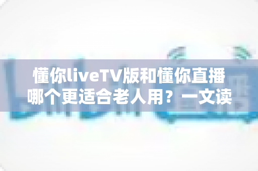 懂你liveTV版和懂你直播哪个更适合老人用?一文读懂两大版本差异,帮长辈选对看直播软件 懂你liveTV版和懂你直播哪个更适合老人用?一文读懂两大版本差异,帮长辈选对看直播软件