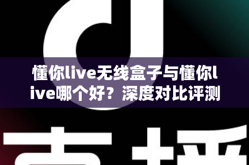 懂你live无线盒子与懂你live哪个好?深度对比评测,帮你轻松选对家庭K歌直播装备 懂你live无线盒子与懂你live哪个好?深度对比评测,帮你轻松选对家庭K歌直播装备