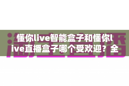 懂你live智能盒子和懂你live直播盒子哪个受欢迎？全面对比与选购指南，帮你找到最适合的观赛利器