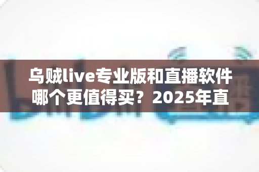 乌贼live专业版和直播软件哪个更值得买?2025年直播工具深度对比与选购避坑指南 乌贼live专业版和直播软件哪个更值得买?2025年直播工具深度对比与选购避坑指南