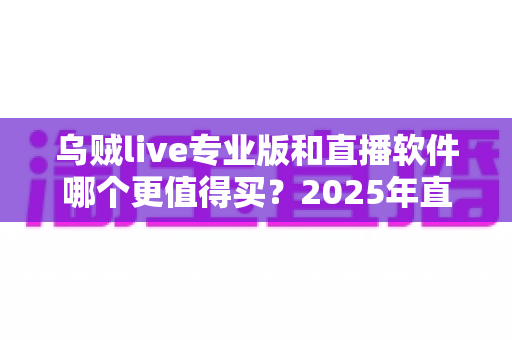 乌贼live专业版和直播软件哪个更值得买？2025年直播工具深度对比与选购避坑指南