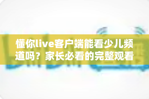 懂你live客户端能看少儿频道吗?家长必看的完整观看指南与使用技巧 懂你live客户端能看少儿频道吗?家长必看的完整观看指南与使用技巧