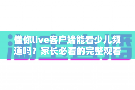 懂你live客户端能看少儿频道吗?家长必看的完整观看指南与使用技巧 懂你live客户端能看少儿频道吗?家长必看的完整观看指南与使用技巧