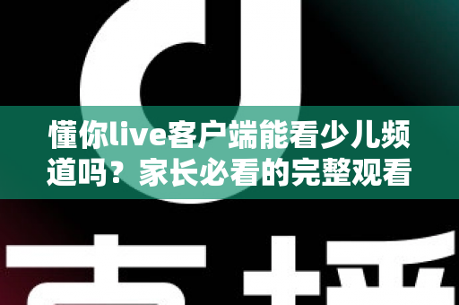 懂你live客户端能看少儿频道吗？家长必看的完整观看指南与使用技巧