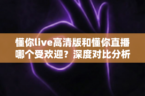 懂你live高清版和懂你直播哪个受欢迎?深度对比分析帮你选出更适合自己的直播平台 懂你live高清版和懂你直播哪个受欢迎?深度对比分析帮你选出更适合自己的直播平台