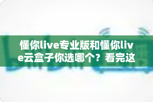懂你live专业版和懂你live云盒子你选哪个?看完这篇对比分析再做决定不后悔 懂你live专业版和懂你live云盒子你选哪个?看完这篇对比分析再做决定不后悔