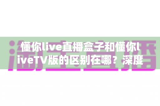 懂你live直播盒子和懂你liveTV版的区别在哪?深度对比解析,帮你选对大屏观影方案 懂你live直播盒子和懂你liveTV版的区别在哪?深度对比解析,帮你选对大屏观影方案
