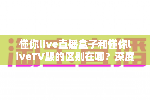 懂你live直播盒子和懂你liveTV版的区别在哪？深度对比解析，帮你选对大屏观影方案