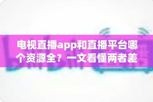 电视直播app和直播平台哪个资源全？一文看懂两者差异与选择指南