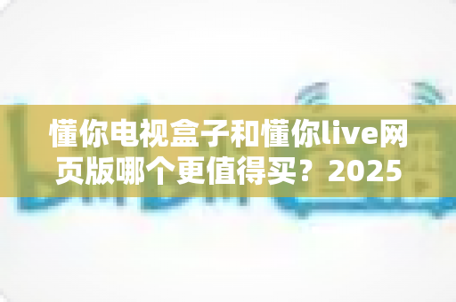 懂你电视盒子和懂你live网页版哪个更值得买？2025年最全选购对比指南来了