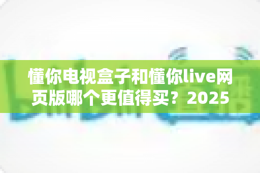 懂你电视盒子和懂你live网页版哪个更值得买？2025年最全选购对比指南来了