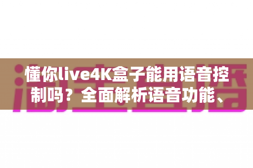 懂你live4K盒子能用语音控制吗?全面解析语音功能、设置方法与实用技巧 懂你live4K盒子能用语音控制吗?全面解析语音功能、设置方法与实用技巧
