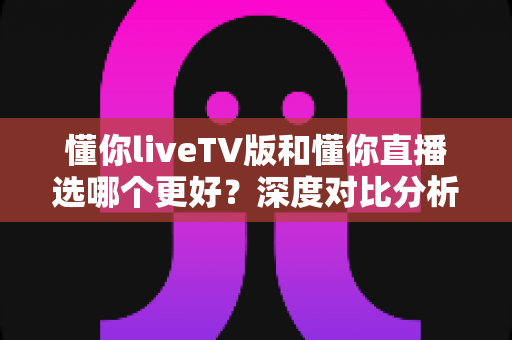 懂你liveTV版和懂你直播选哪个更好?深度对比分析与选购指南全解析 懂你liveTV版和懂你直播选哪个更好?深度对比分析与选购指南全解析