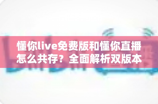 懂你live免费版和懂你直播怎么共存？全面解析双版本共存技巧与使用指南