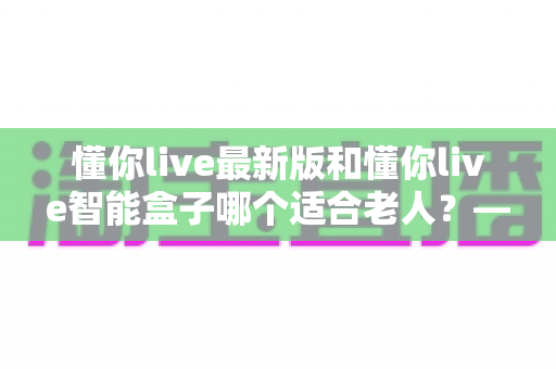 懂你live最新版和懂你live智能盒子哪个适合老人？——给子女的长辈观影选购全攻略