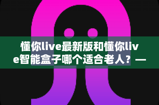 懂你live最新版和懂你live智能盒子哪个适合老人？——给子女的长辈观影选购全攻略