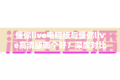 懂你live电脑版与懂你live高清版哪个好？深度对比解析，帮你找到最适合自己的版本