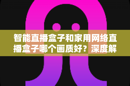 智能直播盒子和家用网络直播盒子哪个画质好？深度解析与选购指南