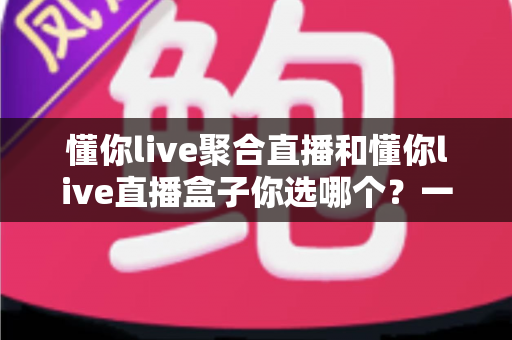 懂你live聚合直播和懂你live直播盒子你选哪个?一篇讲透功能、体验与选择建议的深度对比指南 懂你live聚合直播和懂你live直播盒子你选哪个?一篇讲透功能、体验与选择建议的深度对比指南