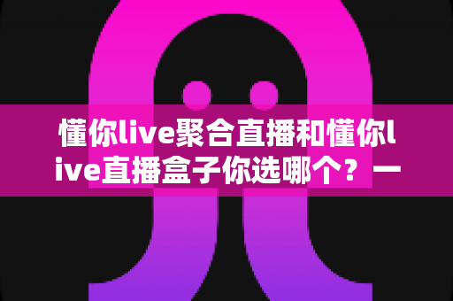懂你live聚合直播和懂你live直播盒子你选哪个?一篇讲透功能、体验与选择建议的深度对比指南 懂你live聚合直播和懂你live直播盒子你选哪个?一篇讲透功能、体验与选择建议的深度对比指南