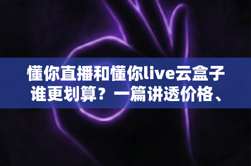 懂你直播和懂你live云盒子谁更划算?一篇讲透价格、体验与选择逻辑的深度对比 懂你直播和懂你live云盒子谁更划算?一篇讲透价格、体验与选择逻辑的深度对比