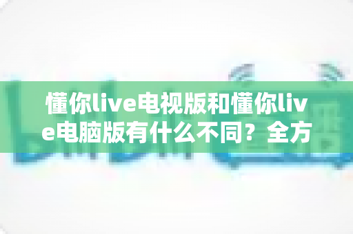 懂你live电视版和懂你live电脑版有什么不同?全方位对比解析,帮你选出最适合的大屏观看方案 懂你live电视版和懂你live电脑版有什么不同?全方位对比解析,帮你选出最适合的大屏观看方案
