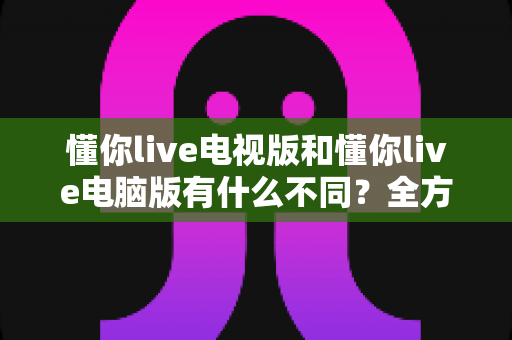 懂你live电视版和懂你live电脑版有什么不同?全方位对比解析,帮你选出最适合的大屏观看方案 懂你live电视版和懂你live电脑版有什么不同?全方位对比解析,帮你选出最适合的大屏观看方案