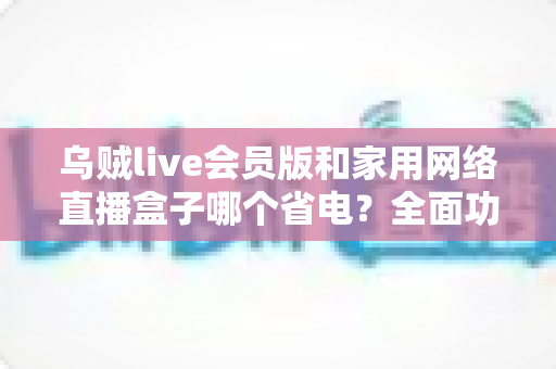 乌贼live会员版和家用网络直播盒子哪个省电?全面功耗对比与省电选购指南 乌贼live会员版和家用网络直播盒子哪个省电?全面功耗对比与省电选购指南