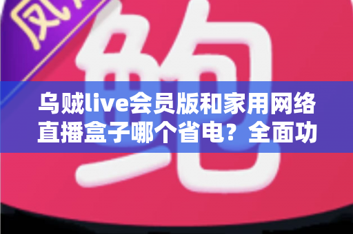 乌贼live会员版和家用网络直播盒子哪个省电？全面功耗对比与省电选购指南
