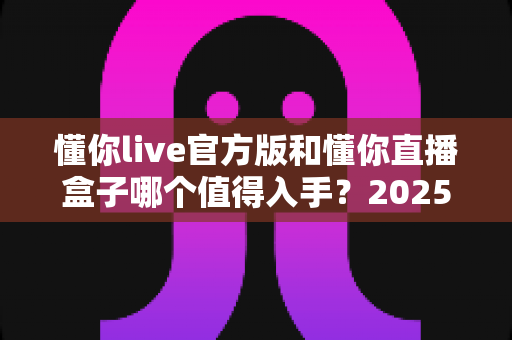 懂你live官方版和懂你直播盒子哪个值得入手？2025年深度对比评测帮你一次选对不踩坑