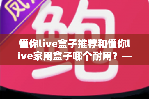 懂你live盒子推荐和懂你live家用盒子哪个耐用？——2025年最新选购避坑指南与深度实测分析