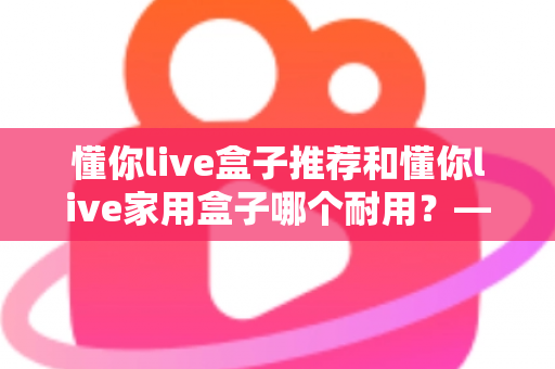 懂你live盒子推荐和懂你live家用盒子哪个耐用？——2025年最新选购避坑指南与深度实测分析
