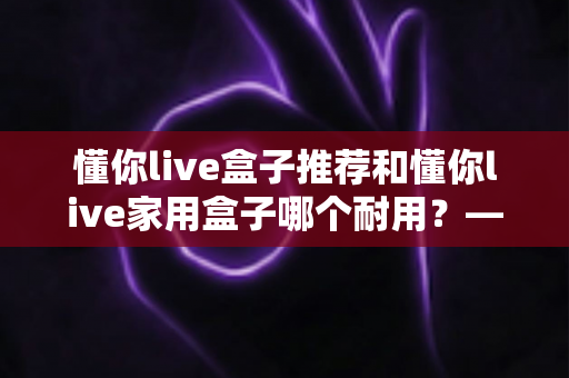 懂你live盒子推荐和懂你live家用盒子哪个耐用？——2025年最新选购避坑指南与深度实测分析